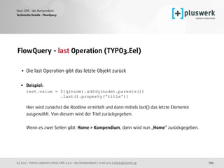 (c) 2015 - Patrick Lobacher | Neos CMS 2.0.0 - das Kompendium | 12.08.2015 | www.pluswerk.ag
Neos CMS - das Kompendium
194
FlowQuery - last Operation (TYPO3.Eel) 
• Die last Operation gibt das letzte Objekt zurück 
• Beispiel: 
test.value = ${q(node).add(q(node).parents()) 
.last().property('title')} 
 
Hier wird zunächst die Rootline ermittelt und dann mittels last() das letzte Elemente
ausgewählt. Von diesem wird der Titel zurückgegeben. 
 
Wenn es zwei Seiten gibt: Home > Kompendium, dann wird nun „Home“ zurückgegeben.
Technische Details - FlowQuery
 