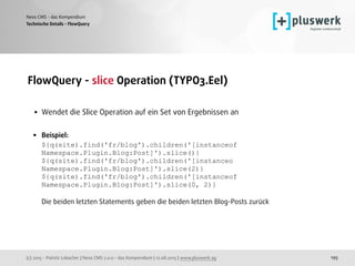 (c) 2015 - Patrick Lobacher | Neos CMS 2.0.0 - das Kompendium | 12.08.2015 | www.pluswerk.ag
Neos CMS - das Kompendium
195
FlowQuery - slice Operation (TYPO3.Eel) 
• Wendet die Slice Operation auf ein Set von Ergebnissen an 
• Beispiel: 
${q(site).find('fr/blog').children('[instanceof
Namespace.Plugin.Blog:Post]').slice()} 
${q(site).find('fr/blog').children('[instanceo 
Namespace.Plugin.Blog:Post]').slice(2)} 
${q(site).find('fr/blog').children('[instanceof 
Namespace.Plugin.Blog:Post]').slice(0, 2)} 
 
Die beiden letzten Statements geben die beiden letzten Blog-Posts zurück
Technische Details - FlowQuery
 