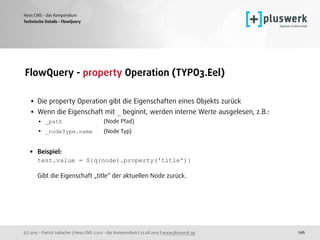 (c) 2015 - Patrick Lobacher | Neos CMS 2.0.0 - das Kompendium | 12.08.2015 | www.pluswerk.ag
Neos CMS - das Kompendium
196
FlowQuery - property Operation (TYPO3.Eel) 
• Die property Operation gibt die Eigenschaften eines Objekts zurück
• Wenn die Eigenschaft mit _ beginnt, werden interne Werte ausgelesen, z.B.:
• _path (Node Pfad)
• _nodeType.name (Node Typ) 
• Beispiel: 
test.value = ${q(node).property('title')} 
 
Gibt die Eigenschaft „title“ der aktuellen Node zurück. 
Technische Details - FlowQuery
 
