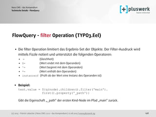 (c) 2015 - Patrick Lobacher | Neos CMS 2.0.0 - das Kompendium | 12.08.2015 | www.pluswerk.ag
Neos CMS - das Kompendium
198
FlowQuery - ﬁlter Operation (TYPO3.Eel) 
• Die ﬁlter Operation limitiert das Ergebnis-Set der Objekte. Der Filter-Ausdruck wird
mittels Fizzle notiert und unterstützt die folgenden Operatoren:
• = (Gleichheit)
• $= (Wert endet mit dem Operanden)
• ^= (Wert beginnt mit dem Operanden)
• *= (Wert enthält den Operanden)
• instanceof (Prüft ob der Wert eine Instanz des Operanden ist) 
• Beispiel: 
test.value = ${q(node).children().filter('main'). 
first().property('_path')} 
 
Gibt die Eigenschaft „_path“ der ersten Kind-Node im Pfad „main“ zurück.
Technische Details - FlowQuery
 