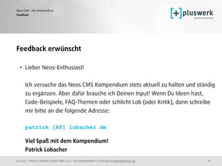 (c) 2015 - Patrick Lobacher | Neos CMS 2.0.0 - das Kompendium | 12.08.2015 | www.pluswerk.ag
Neos CMS - das Kompendium
2
Feedback erwünscht
• Lieber Neos-Enthusiast! 
 
Ich versuche das Neos CMS Kompendium stets aktuell zu halten und ständig
zu ergänzen. Aber dafür brauche ich Deinen Input! Wenn Du Ideen hast,
Code-Beispiele, FAQ-Themen oder schlicht Lob (oder Kritik), dann schreibe
mir bitte an die folgende Adresse: 
 
patrick [AT] lobacher.de 
 
Viel Spaß mit dem Kompendium! 
Patrick Lobacher 
Feedback
 