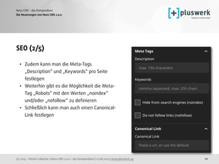 (c) 2015 - Patrick Lobacher | Neos CMS 2.0.0 - das Kompendium | 12.08.2015 | www.pluswerk.ag
Neos CMS - das Kompendium
20
SEO (2/5)
• Zudem kann man die Meta-Tags
„Description“ und „Keywords“ pro Seite
festlegen
• Weiterhin gibt es die Möglichkeit die Meta-
Tag „Robots“ mit den Werten „noindex“
und/oder „nofollow“ zu deﬁnieren
• Schließlich kann man auch einen Canonical-
Link festlegen
Die Neuerungen von Neos CMS 2.0.0
 