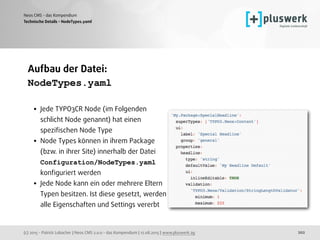(c) 2015 - Patrick Lobacher | Neos CMS 2.0.0 - das Kompendium | 12.08.2015 | www.pluswerk.ag
Neos CMS - das Kompendium
202
Aufbau der Datei:
NodeTypes.yaml 
• Jede TYPO3CR Node (im Folgenden
schlicht Node genannt) hat einen
speziﬁschen Node Type
• Node Types können in ihrem Package
(bzw. in ihrer Site) innerhalb der Datei
Configuration/NodeTypes.yaml
konﬁguriert werden
• Jede Node kann ein oder mehrere Eltern
Typen besitzen. Ist diese gesetzt, werden
alle Eigenschaften und Settings vererbt
Technische Details - NodeTypes.yaml
 
