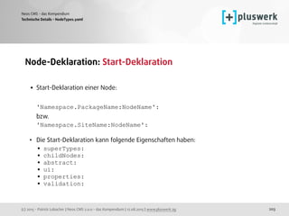 (c) 2015 - Patrick Lobacher | Neos CMS 2.0.0 - das Kompendium | 12.08.2015 | www.pluswerk.ag
Neos CMS - das Kompendium
203
Node-Deklaration: Start-Deklaration 
• Start-Deklaration einer Node: 
 
'Namespace.PackageName:NodeName':  
bzw. 
'Namespace.SiteName:NodeName': 
• Die Start-Deklaration kann folgende Eigenschaften haben:
• superTypes:
• childNodes:
• abstract:
• ui:
• properties:
• validation:
Technische Details - NodeTypes.yaml
 