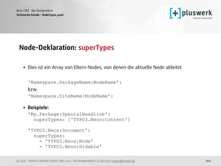 (c) 2015 - Patrick Lobacher | Neos CMS 2.0.0 - das Kompendium | 12.08.2015 | www.pluswerk.ag
Neos CMS - das Kompendium
204
Node-Deklaration: superTypes 
• Dies ist ein Array von Eltern-Nodes, von denen die aktuelle Node ableitet 
 
'Namespace.PackageName:NodeName':  
bzw. 
'Namespace.SiteName:NodeName': 
• Beispiele: 
'My.Package:SpecialHeadline': 
superTypes: ['TYPO3.Neos:Content'] 
 
'TYPO3.Neos:Document': 
superTypes: 
- 'TYPO3.Neos:Node' 
- 'TYPO3.Neos:Hidable' 
Technische Details - NodeTypes.yaml
 