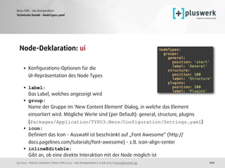 (c) 2015 - Patrick Lobacher | Neos CMS 2.0.0 - das Kompendium | 12.08.2015 | www.pluswerk.ag
Neos CMS - das Kompendium
206
Node-Deklaration: ui 
• Konﬁgurations-Optionen für die  
UI-Repräsentation des Node Types 
• label: 
Das Label, welches angezeigt wird
• group: 
Name der Gruppe im 'New Content Element' Dialog, in welche das Element
einsortiert wird. Mögliche Werte sind (per Default): general, structure, plugins 
(Packages/Application/TYPO3.Neos/Configuration/Settings.yaml)
• icon: 
Deﬁniert das Icon - Auswahl ist beschränkt auf „Font Awesome“ (http://
docs.pagelines.com/tutorials/font-awesome) - z.B. icon-align-center
• inlineEditable: 
Gibt an, ob eine direkte Interaktion mit der Node möglich ist 
Technische Details - NodeTypes.yaml
 