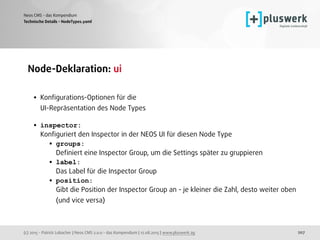 (c) 2015 - Patrick Lobacher | Neos CMS 2.0.0 - das Kompendium | 12.08.2015 | www.pluswerk.ag
Neos CMS - das Kompendium
207
Node-Deklaration: ui 
• Konﬁgurations-Optionen für die  
UI-Repräsentation des Node Types 
• inspector: 
Konﬁguriert den Inspector in der NEOS UI für diesen Node Type
• groups: 
Deﬁniert eine Inspector Group, um die Settings später zu gruppieren
• label: 
Das Label für die Inspector Group
• position: 
Gibt die Position der Inspector Group an - je kleiner die Zahl, desto weiter oben
(und vice versa) 
Technische Details - NodeTypes.yaml
 