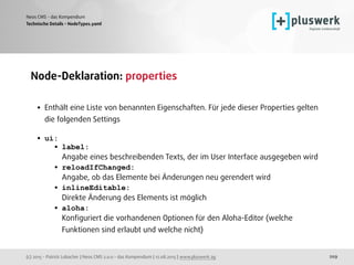 (c) 2015 - Patrick Lobacher | Neos CMS 2.0.0 - das Kompendium | 12.08.2015 | www.pluswerk.ag
Neos CMS - das Kompendium
209
Node-Deklaration: properties 
• Enthält eine Liste von benannten Eigenschaften. Für jede dieser Properties gelten
die folgenden Settings 
• ui:
• label: 
Angabe eines beschreibenden Texts, der im User Interface ausgegeben wird
• reloadIfChanged: 
Angabe, ob das Elemente bei Änderungen neu gerendert wird
• inlineEditable: 
Direkte Änderung des Elements ist möglich
• aloha: 
Konﬁguriert die vorhandenen Optionen für den Aloha-Editor (welche
Funktionen sind erlaubt und welche nicht)
Technische Details - NodeTypes.yaml
 