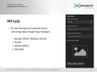 (c) 2015 - Patrick Lobacher | Neos CMS 2.0.0 - das Kompendium | 12.08.2015 | www.pluswerk.ag
Neos CMS - das Kompendium
21
SEO (3/5)
• Für die Anzeige bei Facebook lassen
sich einige Open-Graph-Tags festlegen: 
• og:type (None, Website, Article)
• og:title
• og:description
• og:image
Die Neuerungen von Neos CMS 2.0.0
 