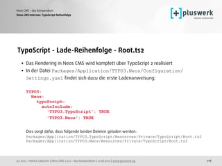 (c) 2015 - Patrick Lobacher | Neos CMS 2.0.0 - das Kompendium | 12.08.2015 | www.pluswerk.ag
Neos CMS - das Kompendium
216
TypoScript - Lade-Reihenfolge - Root.ts2
• Das Rendering in Neos CMS wird komplett über TypoScript 2 realisiert
• In der Datei Packages/Application/TYPO3.Neos/Configuration/
Settings.yaml ﬁndet sich dazu die erste Ladenanweisung: 
 
TYPO3: 
Neos: 
typoScript: 
autoInclude: 
'TYPO3.TypoScript': TRUE 
'TYPO3.Neos': TRUE 
 
Dies sorgt dafür, dass folgende beiden Dateien geladen werden: 
Packages/Application/TYPO3.TypoScript/Resources/Private/TypoScript/Root.ts2 
Packages/Application/TYPO3.Neos/Resources/Private/TypoScript/Root.ts2
Neos CMS Internas: TypoScript Reihenfolge
 