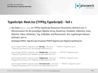 (c) 2015 - Patrick Lobacher | Neos CMS 2.0.0 - das Kompendium | 12.08.2015 | www.pluswerk.ag
Neos CMS - das Kompendium
218
TypoScript: Root.ts2 (TYPO3.TypoScript) - Teil 1
• Die Datei Root.ts2 im TYPO3.TypoScript Resources-Verzeichnis deﬁniert nun 11
Klassennamen für die jeweiligen Objekte Array, RawArray, Template, Collection, Case,
Matcher, Value, Attributes, Tag, UriBuilder und ResourceUri. Die zugehörigen Klassen
beﬁnden sich in: 
Packages/TYPO3.TypoScript/Classes/TYPO3/TypoScript/TypoScriptObjects: 
 
prototype(TYPO3.TypoScript:Array).@class = 'TYPO3TypoScript
TypoScriptObjectsArrayImplementation' 
 
prototype(TYPO3.TypoScript:RawArray).@class = 'TYPO3TypoScript
TypoScriptObjectsRawArrayImplementation' 
 
prototype(TYPO3.TypoScript:Template).@class = 'TYPO3TypoScript
TypoScriptObjectsTemplateImplementation' 
 
prototype(TYPO3.TypoScript:Collection).@class = 'TYPO3TypoScript
TypoScriptObjectsCollectionImplementation' 
Neos CMS Internas: TypoScript Reihenfolge
 