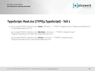 (c) 2015 - Patrick Lobacher | Neos CMS 2.0.0 - das Kompendium | 12.08.2015 | www.pluswerk.ag
Neos CMS - das Kompendium
219
TypoScript: Root.ts2 (TYPO3.TypoScript) - Teil 2
• prototype(TYPO3.TypoScript:Case).@class = 'TYPO3TypoScriptTypoScriptObjects
CaseImplementation' 
 
prototype(TYPO3.TypoScript:Matcher).@class = 'TYPO3TypoScript
TypoScriptObjectsMatcherImplementation' 
 
prototype(TYPO3.TypoScript:Value).@class = 'TYPO3TypoScript
TypoScriptObjectsValueImplementation' 
 
Neos CMS Internas: TypoScript Reihenfolge
 