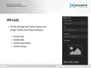 (c) 2015 - Patrick Lobacher | Neos CMS 2.0.0 - das Kompendium | 12.08.2015 | www.pluswerk.ag
Neos CMS - das Kompendium
22
SEO (4/5)
• Für die Anzeige bei Twitter lassen sich
einige Twitter-Card-Tags festlegen: 
• twitter:site
• twitter:title
• twitter:description
• twitter:image
Die Neuerungen von Neos CMS 2.0.0
 