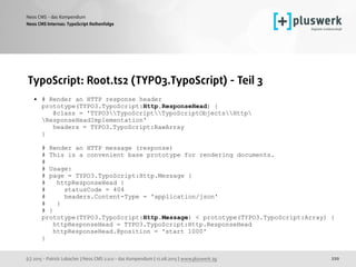 (c) 2015 - Patrick Lobacher | Neos CMS 2.0.0 - das Kompendium | 12.08.2015 | www.pluswerk.ag
Neos CMS - das Kompendium
220
TypoScript: Root.ts2 (TYPO3.TypoScript) - Teil 3
• # Render an HTTP response header 
prototype(TYPO3.TypoScript:Http.ResponseHead) { 
@class = 'TYPO3TypoScriptTypoScriptObjectsHttp
ResponseHeadImplementation' 
headers = TYPO3.TypoScript:RawArray 
} 
 
# Render an HTTP message (response) 
# This is a convenient base prototype for rendering documents. 
# 
# Usage: 
# page = TYPO3.TypoScript:Http.Message { 
# httpResponseHead { 
# statusCode = 404 
# headers.Content-Type = 'application/json' 
# } 
# } 
prototype(TYPO3.TypoScript:Http.Message) < prototype(TYPO3.TypoScript:Array) { 
httpResponseHead = TYPO3.TypoScript:Http.ResponseHead 
httpResponseHead.@position = 'start 1000' 
}
 
Neos CMS Internas: TypoScript Reihenfolge
 