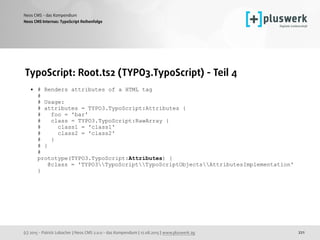 (c) 2015 - Patrick Lobacher | Neos CMS 2.0.0 - das Kompendium | 12.08.2015 | www.pluswerk.ag
Neos CMS - das Kompendium
221
TypoScript: Root.ts2 (TYPO3.TypoScript) - Teil 4
• # Renders attributes of a HTML tag 
# 
# Usage: 
# attributes = TYPO3.TypoScript:Attributes { 
# foo = 'bar' 
# class = TYPO3.TypoScript:RawArray { 
# class1 = 'class1' 
# class2 = 'class2' 
# } 
# } 
# 
prototype(TYPO3.TypoScript:Attributes) { 
@class = 'TYPO3TypoScriptTypoScriptObjectsAttributesImplementation' 
}
Neos CMS Internas: TypoScript Reihenfolge
 