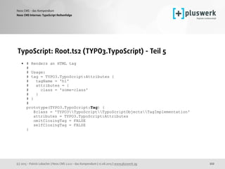 (c) 2015 - Patrick Lobacher | Neos CMS 2.0.0 - das Kompendium | 12.08.2015 | www.pluswerk.ag
Neos CMS - das Kompendium
222
TypoScript: Root.ts2 (TYPO3.TypoScript) - Teil 5
• # Renders an HTML tag 
# 
# Usage: 
# tag = TYPO3.TypoScript:Attributes { 
# tagName = 'h1' 
# attributes = { 
# class = 'some-class' 
# } 
# } 
# 
prototype(TYPO3.TypoScript:Tag) { 
@class = 'TYPO3TypoScriptTypoScriptObjectsTagImplementation' 
attributes = TYPO3.TypoScript:Attributes 
omitClosingTag = FALSE 
selfClosingTag = FALSE 
}
Neos CMS Internas: TypoScript Reihenfolge
 