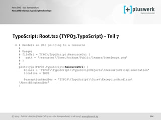 (c) 2015 - Patrick Lobacher | Neos CMS 2.0.0 - das Kompendium | 12.08.2015 | www.pluswerk.ag
Neos CMS - das Kompendium
224
TypoScript: Root.ts2 (TYPO3.TypoScript) - Teil 7
• # Renders an URI pointing to a resource 
# 
# Usage: 
# fileUri = TYPO3.TypoScript:ResourceUri { 
# path = 'resource://Some.Package/Public/Images/SomeImage.png' 
# } 
# 
prototype(TYPO3.TypoScript:ResourceUri) { 
@class = 'TYPO3TypoScriptTypoScriptObjectsResourceUriImplementation' 
localize = TRUE 
 
@exceptionHandler = 'TYPO3TypoScriptCoreExceptionHandlers
AbsorbingHandler' 
}
Neos CMS Internas: TypoScript Reihenfolge
 