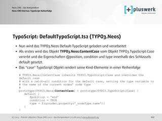 (c) 2015 - Patrick Lobacher | Neos CMS 2.0.0 - das Kompendium | 12.08.2015 | www.pluswerk.ag
Neos CMS - das Kompendium
227
TypoScript: DefaultTypoScript.ts2 (TYPO3.Neos)
• Nun wird das TYPO3.Neos Default-TypoScript geladen und verarbeitet
• Als erstes wird das Objekt TYPO3.Neos:ContentCase vom Objekt TYPO3.TypoScript:Case
vererbt und die Eigenschaften @position, condition und type innerhalb des Schlüssels
default gesetzt.
• Das "case" TypoScript Objekt rendert seine Kind-Elemente in einer Reihenfolge 
 
# TYPO3.Neos:ContentCase inherits TYPO3.TypoScript:Case and overrides the
default case 
# with a catch-all condition for the default case, setting the type variable to 
# the name of the current nodes' node type 
# 
prototype(TYPO3.Neos:ContentCase) < prototype(TYPO3.TypoScript:Case) { 
default { 
@position = 'end' 
condition = TRUE 
type = ${q(node).property('_nodeType.name')} 
} 
}
Neos CMS Internas: TypoScript Reihenfolge
 