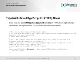 (c) 2015 - Patrick Lobacher | Neos CMS 2.0.0 - das Kompendium | 12.08.2015 | www.pluswerk.ag
Neos CMS - das Kompendium
228
TypoScript: DefaultTypoScript.ts2 (TYPO3.Neos)
• Dann wird das Objekt TYPO3.Neos:Document vom Objekt TYPO3.TypoScript:Template
vererbt und die Eigenschaften node auf den aktuellen Node gesetzt. 
 
 
# This is the base Document TypoScript object 
# It should be extended by all TypoScript objects which render documents or are
based on node types extending 
# TYPO3.Neos:Document. 
# 
# Note: This object inherits from TYPO3.TypoScript:Template because most
Document types are expected to contain a 
# Fluid template. If a Document-based TypoScript object should not render a
template you should still extend this 
# prototype and override the @class property. 
# 
prototype(TYPO3.Neos:Document) < prototype(TYPO3.TypoScript:Template) { 
node = ${node} 
}
Neos CMS Internas: TypoScript Reihenfolge
 