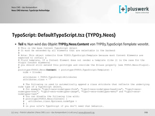 (c) 2015 - Patrick Lobacher | Neos CMS 2.0.0 - das Kompendium | 12.08.2015 | www.pluswerk.ag
Neos CMS - das Kompendium
229
TypoScript: DefaultTypoScript.ts2 (TYPO3.Neos)
• Teil 1: Nun wird das Objekt TYPO3.Neos:Content von TYPO3.TypoScript:Template vererbt. 
# This is the base Content TypoScript object 
# It must be extended by all elements that are selectable in the backend 
# 
# Note: This object inherits from TYPO3.TypoScript:Template because most Content Elements are
expected to contain a 
# Fluid template. If a Content Element does not render a template (like it is the case for the
Plugin Content Elements) 
# you should still extend this prototype and override the @class property (see TYPO3.Neos:Plugin). 
# 
prototype(TYPO3.Neos:Content) < prototype(TYPO3.TypoScript:Template) { 
node = ${node} 
 
attributes = TYPO3.TypoScript:Attributes 
attributes.class = '' 
 
# The following is used to automatically append a class attribute that reflects the underlying
node type of a TypoScript object, 
# for example "typo3-neos-nodetypes-form", "typo3-neos-nodetypes-headline", "typo3-neos-
nodetypes-html", "typo3-neos-nodetypes-image", "typo3-neos-nodetypes-menu" and "typo3-neos-
nodetypes-text" 
# You can disable the following line with: 
# prototype(TYPO3.Neos:Content) { 
# attributes.class.@process.nodeType > 
# } 
# in your site's TypoScript if you don't need that behavior. 
Neos CMS Internas: TypoScript Reihenfolge
 