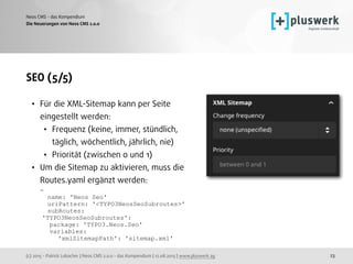 (c) 2015 - Patrick Lobacher | Neos CMS 2.0.0 - das Kompendium | 12.08.2015 | www.pluswerk.ag
Neos CMS - das Kompendium
23
SEO (5/5)
• Für die XML-Sitemap kann per Seite
eingestellt werden:
• Frequenz (keine, immer, stündlich,
täglich, wöchentlich, jährlich, nie)
• Priorität (zwischen 0 und 1)
• Um die Sitemap zu aktivieren, muss die
Routes.yaml ergänzt werden: 
- 
name: 'Neos Seo' 
uriPattern: '<TYPO3NeosSeoSubroutes>' 
subRoutes: 
'TYPO3NeosSeoSubroutes': 
package: 'TYPO3.Neos.Seo' 
variables: 
'xmlSitemapPath': 'sitemap.xml'
Die Neuerungen von Neos CMS 2.0.0
 