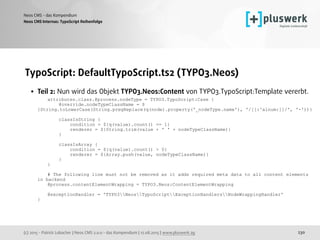 (c) 2015 - Patrick Lobacher | Neos CMS 2.0.0 - das Kompendium | 12.08.2015 | www.pluswerk.ag
Neos CMS - das Kompendium
230
TypoScript: DefaultTypoScript.ts2 (TYPO3.Neos)
• Teil 2: Nun wird das Objekt TYPO3.Neos:Content von TYPO3.TypoScript:Template vererbt. 
attributes.class.@process.nodeType = TYPO3.TypoScript:Case { 
@override.nodeTypeClassName = $
{String.toLowerCase(String.pregReplace(q(node).property('_nodeType.name'), '/[[:^alnum:]]/', '-'))} 
 
classIsString { 
condition = ${q(value).count() == 1} 
renderer = ${String.trim(value + ' ' + nodeTypeClassName)} 
} 
 
classIsArray { 
condition = ${q(value).count() > 0} 
renderer = ${Array.push(value, nodeTypeClassName)} 
} 
} 
 
# The following line must not be removed as it adds required meta data to all content elements
in backend 
@process.contentElementWrapping = TYPO3.Neos:ContentElementWrapping 
 
@exceptionHandler = 'TYPO3NeosTypoScriptExceptionHandlersNodeWrappingHandler' 
}
Neos CMS Internas: TypoScript Reihenfolge
 