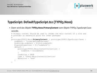 (c) 2015 - Patrick Lobacher | Neos CMS 2.0.0 - das Kompendium | 12.08.2015 | www.pluswerk.ag
Neos CMS - das Kompendium
231
TypoScript: DefaultTypoScript.ts2 (TYPO3.Neos)
• Dann wird das Objekt TYPO3.Neos:PrimaryContent vom Objekt TYPO3.TypoScript:Case
vererbt. 
# Primary content should be used to render the main content of a site and 
# provides an extension point for other packages 
# 
prototype(TYPO3.Neos:PrimaryContent) < prototype(TYPO3.TypoScript:Case) { 
nodePath = 'to-be-defined-by-user' 
@override.nodePath = ${this.nodePath} 
@ignoreProperties = ${['nodePath']} 
default { 
prototype(TYPO3.Neos:ContentCollection) { 
nodePath = ${nodePath} 
} 
condition = TRUE 
type = 'TYPO3.Neos:ContentCollection' 
@position = 'end' 
} 
}
Neos CMS Internas: TypoScript Reihenfolge
 