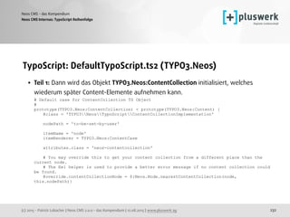(c) 2015 - Patrick Lobacher | Neos CMS 2.0.0 - das Kompendium | 12.08.2015 | www.pluswerk.ag
Neos CMS - das Kompendium
232
TypoScript: DefaultTypoScript.ts2 (TYPO3.Neos)
• Teil 1: Dann wird das Objekt TYPO3.Neos:ContentCollection initialisiert, welches
wiederum später Content-Elemente aufnehmen kann. 
# Default case for ContentCollection TS Object 
# 
prototype(TYPO3.Neos:ContentCollection) < prototype(TYPO3.Neos:Content) { 
@class = 'TYPO3NeosTypoScriptContentCollectionImplementation' 
 
nodePath = 'to-be-set-by-user' 
 
itemName = 'node' 
itemRenderer = TYPO3.Neos:ContentCase 
 
attributes.class = 'neos-contentcollection' 
 
# You may override this to get your content collection from a different place than the
current node. 
# The Eel helper is used to provide a better error message if no content collection could
be found. 
@override.contentCollectionNode = ${Neos.Node.nearestContentCollection(node,
this.nodePath)} 
 
Neos CMS Internas: TypoScript Reihenfolge
 