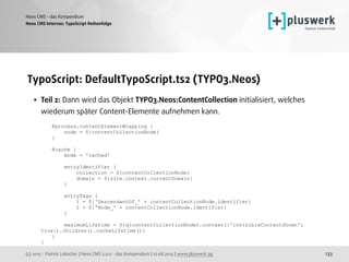 (c) 2015 - Patrick Lobacher | Neos CMS 2.0.0 - das Kompendium | 12.08.2015 | www.pluswerk.ag
Neos CMS - das Kompendium
233
TypoScript: DefaultTypoScript.ts2 (TYPO3.Neos)
• Teil 2: Dann wird das Objekt TYPO3.Neos:ContentCollection initialisiert, welches
wiederum später Content-Elemente aufnehmen kann. 
 
@process.contentElementWrapping { 
node = ${contentCollectionNode} 
} 
 
@cache { 
mode = 'cached' 
 
entryIdentifier { 
collection = ${contentCollectionNode} 
domain = ${site.context.currentDomain} 
} 
 
entryTags { 
1 = ${'DescendantOf_' + contentCollectionNode.identifier} 
2 = ${'Node_' + contentCollectionNode.identifier} 
} 
 
maximumLifetime = ${q(contentCollectionNode).context({'invisibleContentShown':
true}).children().cacheLifetime()} 
} 
}
Neos CMS Internas: TypoScript Reihenfolge
 
