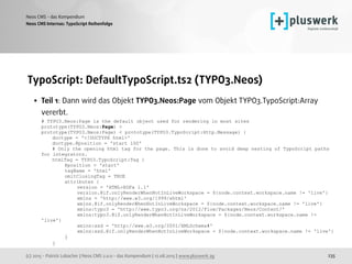 (c) 2015 - Patrick Lobacher | Neos CMS 2.0.0 - das Kompendium | 12.08.2015 | www.pluswerk.ag
Neos CMS - das Kompendium
235
TypoScript: DefaultTypoScript.ts2 (TYPO3.Neos)
• Teil 1: Dann wird das Objekt TYPO3.Neos:Page vom Objekt TYPO3.TypoScript:Array
vererbt. 
# TYPO3.Neos:Page is the default object used for rendering in most sites 
prototype(TYPO3.Neos:Page) > 
prototype(TYPO3.Neos:Page) < prototype(TYPO3.TypoScript:Http.Message) { 
doctype = '<!DOCTYPE html>' 
doctype.@position = 'start 100' 
# Only the opening html tag for the page. This is done to avoid deep nesting of TypoScript paths
for integrators. 
htmlTag = TYPO3.TypoScript:Tag { 
@position = 'start' 
tagName = 'html' 
omitClosingTag = TRUE 
attributes { 
version = 'HTML+RDFa 1.1' 
version.@if.onlyRenderWhenNotInLiveWorkspace = ${node.context.workspace.name != 'live'} 
xmlns = 'http://www.w3.org/1999/xhtml' 
xmlns.@if.onlyRenderWhenNotInLiveWorkspace = ${node.context.workspace.name != 'live'} 
xmlns:typo3 = 'http://www.typo3.org/ns/2012/Flow/Packages/Neos/Content/' 
xmlns:typo3.@if.onlyRenderWhenNotInLiveWorkspace = ${node.context.workspace.name !=
'live'} 
xmlns:xsd = 'http://www.w3.org/2001/XMLSchema#' 
xmlns:xsd.@if.onlyRenderWhenNotInLiveWorkspace = ${node.context.workspace.name != 'live'} 
}  
}
Neos CMS Internas: TypoScript Reihenfolge
 