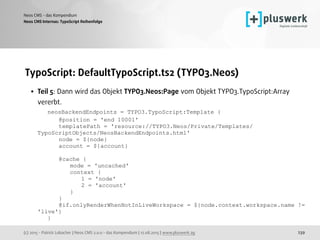 (c) 2015 - Patrick Lobacher | Neos CMS 2.0.0 - das Kompendium | 12.08.2015 | www.pluswerk.ag
Neos CMS - das Kompendium
239
TypoScript: DefaultTypoScript.ts2 (TYPO3.Neos)
• Teil 5: Dann wird das Objekt TYPO3.Neos:Page vom Objekt TYPO3.TypoScript:Array
vererbt. 
neosBackendEndpoints = TYPO3.TypoScript:Template { 
@position = 'end 10001' 
templatePath = 'resource://TYPO3.Neos/Private/Templates/
TypoScriptObjects/NeosBackendEndpoints.html' 
node = ${node} 
account = ${account} 
 
@cache { 
mode = 'uncached' 
context { 
1 = 'node' 
2 = 'account' 
} 
} 
@if.onlyRenderWhenNotInLiveWorkspace = ${node.context.workspace.name !=
'live'} 
}
Neos CMS Internas: TypoScript Reihenfolge
 