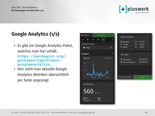 (c) 2015 - Patrick Lobacher | Neos CMS 2.0.0 - das Kompendium | 12.08.2015 | www.pluswerk.ag
Neos CMS - das Kompendium
24
Google Analytics (1/2)
• Es gibt ein Google Analytics Paket,
welches man hier erhält: 
https://packagist.org/
packages/typo3/neos-
googleanalytics
• Hier sieht man aktuelle Google 
Analytics Metriken übersichtlich 
per Seite angezeigt
Die Neuerungen von Neos CMS 2.0.0
 