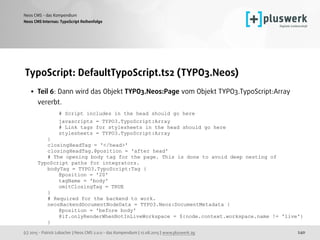 (c) 2015 - Patrick Lobacher | Neos CMS 2.0.0 - das Kompendium | 12.08.2015 | www.pluswerk.ag
Neos CMS - das Kompendium
240
TypoScript: DefaultTypoScript.ts2 (TYPO3.Neos)
• Teil 6: Dann wird das Objekt TYPO3.Neos:Page vom Objekt TYPO3.TypoScript:Array
vererbt. 
# Script includes in the head should go here 
javascripts = TYPO3.TypoScript:Array 
# Link tags for stylesheets in the head should go here 
stylesheets = TYPO3.TypoScript:Array 
} 
closingHeadTag = '</head>' 
closingHeadTag.@position = 'after head' 
# The opening body tag for the page. This is done to avoid deep nesting of
TypoScript paths for integrators. 
bodyTag = TYPO3.TypoScript:Tag { 
@position = '20' 
tagName = 'body' 
omitClosingTag = TRUE 
} 
# Required for the backend to work. 
neosBackendDocumentNodeData = TYPO3.Neos:DocumentMetadata { 
@position = 'before body' 
@if.onlyRenderWhenNotInLiveWorkspace = ${node.context.workspace.name != 'live'} 
}
Neos CMS Internas: TypoScript Reihenfolge
 