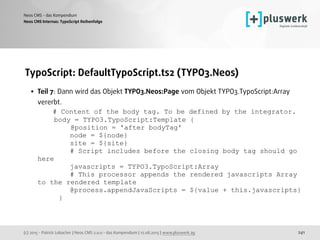 (c) 2015 - Patrick Lobacher | Neos CMS 2.0.0 - das Kompendium | 12.08.2015 | www.pluswerk.ag
Neos CMS - das Kompendium
241
TypoScript: DefaultTypoScript.ts2 (TYPO3.Neos)
• Teil 7: Dann wird das Objekt TYPO3.Neos:Page vom Objekt TYPO3.TypoScript:Array
vererbt. 
# Content of the body tag. To be defined by the integrator. 
body = TYPO3.TypoScript:Template { 
@position = 'after bodyTag' 
node = ${node} 
site = ${site} 
# Script includes before the closing body tag should go
here 
javascripts = TYPO3.TypoScript:Array 
# This processor appends the rendered javascripts Array
to the rendered template 
@process.appendJavaScripts = ${value + this.javascripts} 
} 
Neos CMS Internas: TypoScript Reihenfolge
 