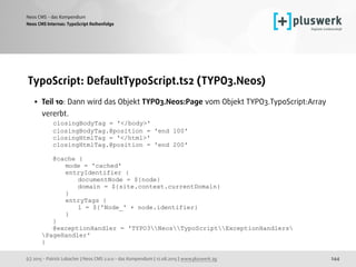 (c) 2015 - Patrick Lobacher | Neos CMS 2.0.0 - das Kompendium | 12.08.2015 | www.pluswerk.ag
Neos CMS - das Kompendium
244
TypoScript: DefaultTypoScript.ts2 (TYPO3.Neos)
• Teil 10: Dann wird das Objekt TYPO3.Neos:Page vom Objekt TYPO3.TypoScript:Array
vererbt. 
closingBodyTag = '</body>' 
closingBodyTag.@position = 'end 100' 
closingHtmlTag = '</html>' 
closingHtmlTag.@position = 'end 200' 
 
@cache { 
mode = 'cached' 
entryIdentifier { 
documentNode = ${node} 
domain = ${site.context.currentDomain} 
} 
entryTags { 
1 = ${'Node_' + node.identifier} 
} 
} 
@exceptionHandler = 'TYPO3NeosTypoScriptExceptionHandlers
PageHandler' 
}
Neos CMS Internas: TypoScript Reihenfolge
 