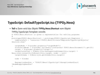 (c) 2015 - Patrick Lobacher | Neos CMS 2.0.0 - das Kompendium | 12.08.2015 | www.pluswerk.ag
Neos CMS - das Kompendium
245
TypoScript: DefaultTypoScript.ts2 (TYPO3.Neos)
• Teil 1: Dann wird das Objekt TYPO3.Neos:Shortcut vom Objekt
TYPO3.TypoScript:Template vererbt. 
# TYPO3.Neos.Shortcut is given a representation for editing purposes 
# 
prototype(TYPO3.Neos:Shortcut) < prototype(TYPO3.TypoScript:Template) { 
templatePath = 'resource://TYPO3.Neos/Private/Templates/TypoScriptObjects/
Shortcut.html' 
 
targetMode = ${q(node).property('targetMode')} 
firstChildNode = ${q(node).children('[instanceof TYPO3.Neos:Document]').get(0)} 
target = ${q(node).property('target')} 
targetConverted = ${Neos.Link.hasSupportedScheme(this.target) ?
Neos.Link.convertUriToObject(this.target, node) : null} 
targetSchema = ${Neos.Link.getScheme(this.target)} 
 
node = ${node} 
 
@exceptionHandler = 'TYPO3NeosTypoScriptExceptionHandlers
NodeWrappingHandler' 
}
Neos CMS Internas: TypoScript Reihenfolge
 