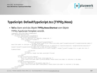 (c) 2015 - Patrick Lobacher | Neos CMS 2.0.0 - das Kompendium | 12.08.2015 | www.pluswerk.ag
Neos CMS - das Kompendium
246
TypoScript: DefaultTypoScript.ts2 (TYPO3.Neos)
• Teil 2: Dann wird das Objekt TYPO3.Neos:Shortcut vom Objekt
TYPO3.TypoScript:Template vererbt. 
{namespace neos=TYPO3NeosViewHelpers} 
<div id="neos-shortcut"><p> 
<f:switch expression="{targetMode}"> 
<f:case value="selectedTarget"> 
This is a shortcut to a specific target:<br /> 
<f:if condition="{target}"> 
<f:then> 
<f:switch expression="{targetSchema}"> 
<f:case value="node">Click <neos:link.node node="{targetConverted}">{targetConverted.label}</
neos:link.node> to continue to the page.</f:case> 
<f:case value="asset">Click <a href="{f:uri.resource(resource: targetConverted.resource)}"
target="_blank">{targetConverted.label}</a> to see the file.</f:case> 
<f:defaultCase>Click <a href="{target}" target="_blank">{target}</a> to open the link.</
f:defaultCase> 
</f:switch> 
</f:then> 
<f:else>(no target has been selected)</f:else> 
</f:if> 
</f:case> 
<f:case value="firstChildNode"> 
This is a shortcut to the first child page.<br /> 
Click <neos:link.node node="{firstChildNode}">here</neos:link.node> to continue to the page. 
</f:case> 
<f:case value="parentNode"> 
This is a shortcut to the parent page.<br /> 
Click <neos:link.node node="{node.parent}">here</neos:link.node> to continue to the page. 
</f:case> 
</f:switch> 
</p></div>
Neos CMS Internas: TypoScript Reihenfolge
 