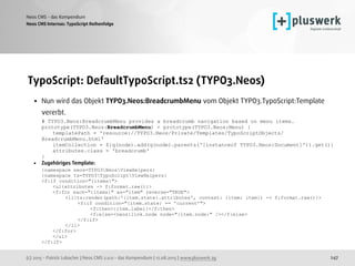 (c) 2015 - Patrick Lobacher | Neos CMS 2.0.0 - das Kompendium | 12.08.2015 | www.pluswerk.ag
Neos CMS - das Kompendium
247
TypoScript: DefaultTypoScript.ts2 (TYPO3.Neos)
• Nun wird das Objekt TYPO3.Neos:BreadcrumbMenu vom Objekt TYPO3.TypoScript:Template
vererbt. 
# TYPO3.Neos:BreadcrumbMenu provides a breadcrumb navigation based on menu items. 
prototype(TYPO3.Neos:BreadcrumbMenu) < prototype(TYPO3.Neos:Menu) { 
templatePath = 'resource://TYPO3.Neos/Private/Templates/TypoScriptObjects/
BreadcrumbMenu.html' 
itemCollection = ${q(node).add(q(node).parents('[instanceof TYPO3.Neos:Document]')).get()} 
attributes.class = 'breadcrumb' 
}
• Zugehöriges Template: 
{namespace neos=TYPO3NeosViewHelpers} 
{namespace ts=TYPO3TypoScriptViewHelpers} 
<f:if condition="{items}"> 
<ul{attributes -> f:format.raw()}> 
<f:for each="{items}" as="item" reverse="TRUE"> 
<li{ts:render(path:'{item.state}.attributes', context: {item: item}) -> f:format.raw()}> 
<f:if condition="{item.state} == 'current'"> 
<f:then>{item.label}</f:then> 
<f:else><neos:link.node node="{item.node}" /></f:else> 
</f:if> 
</li> 
</f:for> 
</ul> 
</f:if>
Neos CMS Internas: TypoScript Reihenfolge
 