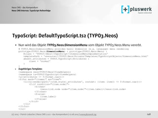 (c) 2015 - Patrick Lobacher | Neos CMS 2.0.0 - das Kompendium | 12.08.2015 | www.pluswerk.ag
Neos CMS - das Kompendium
248
TypoScript: DefaultTypoScript.ts2 (TYPO3.Neos)
• Nun wird das Objekt TYPO3.Neos:DimensionMenu vom Objekt TYPO3.Neos:Menu vererbt. 
# TYPO3.Neos:DimensionMenu provides basic dimension (e.g. language) menu rendering 
prototype(TYPO3.Neos:DimensionMenu) < prototype(TYPO3.Neos:Menu) { 
@class = 'TYPO3NeosTypoScriptDimensionMenuImplementation' 
templatePath = 'resource://TYPO3.Neos/Private/Templates/TypoScriptObjects/DimensionMenu.html' 
absent.attributes = TYPO3.TypoScript:Attributes { 
class = 'normal' 
} 
}
• Zugehöriges Template: 
{namespace neos=TYPO3NeosViewHelpers} 
{namespace ts=TYPO3TypoScriptViewHelpers} 
<ul{attributes -> f:format.raw()}> 
<f:for each="{items}" as="item"> 
<li{ts:render(path:'{item.state}.attributes', context: {item: item}) -> f:format.raw()}> 
<f:if condition="{item.node}"> 
<f:then> 
<neos:link.node node="{item.node}">{item.label}</neos:link.node> 
</f:then> 
<f:else> 
{item.label} 
</f:else> 
</f:if> 
</li> 
</f:for> 
</ul>
Neos CMS Internas: TypoScript Reihenfolge
 