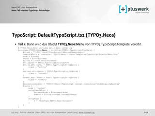 (c) 2015 - Patrick Lobacher | Neos CMS 2.0.0 - das Kompendium | 12.08.2015 | www.pluswerk.ag
Neos CMS - das Kompendium
249
TypoScript: DefaultTypoScript.ts2 (TYPO3.Neos)
• Teil 1: Dann wird das Objekt TYPO3.Neos:Menu von TYPO3.TypoScript:Template vererbt. 
# TYPO3.Neos:Menu provides basic menu rendering 
prototype(TYPO3.Neos:Menu) < prototype(TYPO3.TypoScript:Template) { 
@class = 'TYPO3NeosTypoScriptMenuImplementation' 
templatePath = 'resource://TYPO3.Neos/Private/Templates/TypoScriptObjects/Menu.html' 
node = ${node} 
items = ${this.items} 
filter = 'TYPO3.Neos:Document' 
attributes = TYPO3.TypoScript:Attributes 
active.attributes = TYPO3.TypoScript:Attributes { 
class = 'active' 
} 
current.attributes = TYPO3.TypoScript:Attributes { 
class = 'current' 
} 
normal.attributes = TYPO3.TypoScript:Attributes { 
class = 'normal' 
} 
@exceptionHandler = 'TYPO3NeosTypoScriptExceptionHandlersNodeWrappingHandler' 
@cache { 
mode = 'cached' 
entryIdentifier { 
documentNode = ${documentNode} 
domain = ${site.context.currentDomain} 
} 
entryTags { 
1 = 'NodeType_TYPO3.Neos:Document' 
} 
} 
} 
Neos CMS Internas: TypoScript Reihenfolge
 