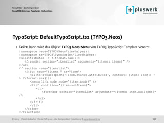 (c) 2015 - Patrick Lobacher | Neos CMS 2.0.0 - das Kompendium | 12.08.2015 | www.pluswerk.ag
Neos CMS - das Kompendium
250
TypoScript: DefaultTypoScript.ts2 (TYPO3.Neos)
• Teil 2: Dann wird das Objekt TYPO3.Neos:Menu von TYPO3.TypoScript:Template vererbt. 
{namespace neos=TYPO3NeosViewHelpers} 
{namespace ts=TYPO3TypoScriptViewHelpers} 
<ul{attributes -> f:format.raw()}> 
<f:render section="itemsList" arguments="{items: items}" /> 
</ul> 
<f:section name="itemsList"> 
<f:for each="{items}" as="item"> 
<li{ts:render(path:'{item.state}.attributes', context: {item: item}) -
> f:format.raw()}> 
<neos:link.node node="{item.node}" /> 
<f:if condition="{item.subItems}"> 
<ul> 
<f:render section="itemsList" arguments="{items: item.subItems}"
/> 
</ul> 
</f:if> 
</li> 
</f:for> 
</f:section>
Neos CMS Internas: TypoScript Reihenfolge
 