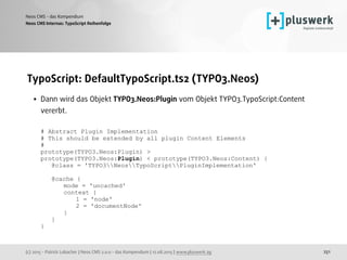 (c) 2015 - Patrick Lobacher | Neos CMS 2.0.0 - das Kompendium | 12.08.2015 | www.pluswerk.ag
Neos CMS - das Kompendium
251
TypoScript: DefaultTypoScript.ts2 (TYPO3.Neos)
• Dann wird das Objekt TYPO3.Neos:Plugin vom Objekt TYPO3.TypoScript:Content
vererbt. 
 
# Abstract Plugin Implementation 
# This should be extended by all plugin Content Elements 
# 
prototype(TYPO3.Neos:Plugin) > 
prototype(TYPO3.Neos:Plugin) < prototype(TYPO3.Neos:Content) { 
@class = 'TYPO3NeosTypoScriptPluginImplementation' 
 
@cache { 
mode = 'uncached' 
context { 
1 = 'node' 
2 = 'documentNode' 
} 
} 
}
Neos CMS Internas: TypoScript Reihenfolge
 
