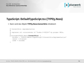 (c) 2015 - Patrick Lobacher | Neos CMS 2.0.0 - das Kompendium | 12.08.2015 | www.pluswerk.ag
Neos CMS - das Kompendium
253
TypoScript: DefaultTypoScript.ts2 (TYPO3.Neos)
• Dann wird das Objekt TYPO3.Neos:ConvertUris initialisiert 
 
# ConvertUris implementation 
# 
# replaces all occurrences of "node://<UUID>" by proper URIs. 
# 
prototype(TYPO3.Neos:ConvertUris) { 
@class = 'TYPO3NeosTypoScriptConvertUrisImplementation' 
value = ${value} 
node = ${node} 
}
Neos CMS Internas: TypoScript Reihenfolge
 