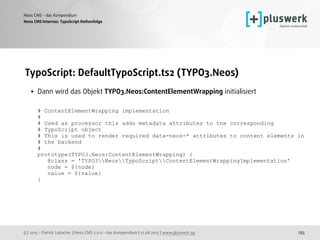 (c) 2015 - Patrick Lobacher | Neos CMS 2.0.0 - das Kompendium | 12.08.2015 | www.pluswerk.ag
Neos CMS - das Kompendium
255
TypoScript: DefaultTypoScript.ts2 (TYPO3.Neos)
• Dann wird das Objekt TYPO3.Neos:ContentElementWrapping initialisiert 
 
# ContentElementWrapping implementation 
# 
# Used as processor this adds metadata attributes to the corresponding  
# TypoScript object 
# This is used to render required data-neos-* attributes to content elements in  
# the backend 
# 
prototype(TYPO3.Neos:ContentElementWrapping) { 
@class = 'TYPO3NeosTypoScriptContentElementWrappingImplementation' 
node = ${node} 
value = ${value} 
}
Neos CMS Internas: TypoScript Reihenfolge
 