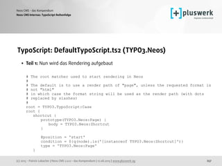 (c) 2015 - Patrick Lobacher | Neos CMS 2.0.0 - das Kompendium | 12.08.2015 | www.pluswerk.ag
Neos CMS - das Kompendium
257
TypoScript: DefaultTypoScript.ts2 (TYPO3.Neos)
• Teil 1: Nun wird das Rendering aufgebaut 
 
# The root matcher used to start rendering in Neos 
# 
# The default is to use a render path of "page", unless the requested format is  
# not "html" 
# in which case the format string will be used as the render path (with dots  
# replaced by slashes) 
# 
root = TYPO3.TypoScript:Case 
root { 
shortcut { 
prototype(TYPO3.Neos:Page) { 
body = TYPO3.Neos:Shortcut 
} 
 
@position = 'start' 
condition = ${q(node).is('[instanceof TYPO3.Neos:Shortcut]')} 
type = 'TYPO3.Neos:Page' 
}
Neos CMS Internas: TypoScript Reihenfolge
 