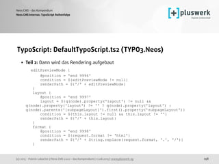 (c) 2015 - Patrick Lobacher | Neos CMS 2.0.0 - das Kompendium | 12.08.2015 | www.pluswerk.ag
Neos CMS - das Kompendium
258
TypoScript: DefaultTypoScript.ts2 (TYPO3.Neos)
• Teil 2: Dann wird das Rendering aufgebaut 
editPreviewMode { 
@position = 'end 9996' 
condition = ${editPreviewMode != null} 
renderPath = ${'/' + editPreviewMode} 
} 
layout { 
@position = 'end 9997' 
layout = ${q(node).property('layout') != null &&
q(node).property('layout') != '' ? q(node).property('layout') :
q(node).parents('[subpageLayout]').first().property('subpageLayout')} 
condition = ${this.layout != null && this.layout != ''} 
renderPath = ${'/' + this.layout} 
} 
format { 
@position = 'end 9998' 
condition = ${request.format != 'html'} 
renderPath = ${'/' + String.replace(request.format, '.', '/')} 
}
Neos CMS Internas: TypoScript Reihenfolge
 