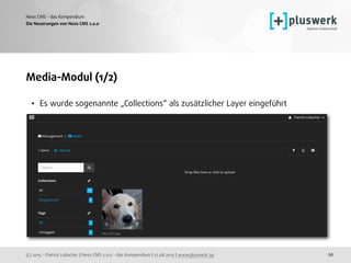 (c) 2015 - Patrick Lobacher | Neos CMS 2.0.0 - das Kompendium | 12.08.2015 | www.pluswerk.ag
Neos CMS - das Kompendium
26
Media-Modul (1/2)
• Es wurde sogenannte „Collections“ als zusätzlicher Layer eingeführt 
Die Neuerungen von Neos CMS 2.0.0
 