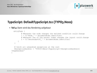 (c) 2015 - Patrick Lobacher | Neos CMS 2.0.0 - das Kompendium | 12.08.2015 | www.pluswerk.ag
Neos CMS - das Kompendium
260
TypoScript: DefaultTypoScript.ts2 (TYPO3.Neos)
• Teil 4: Dann wird das Rendering aufgebaut 
entryTags { 
# Whenever the node changes the matched condition could change 
1 = ${'Node_' + documentNode.identifier} 
# Whenever one of the parent nodes changes the layout could change 
2 = ${'DescendantOf_' + documentNode.identifier} 
} 
} 
 
# Catch all unhandled exceptions at the root 
@exceptionHandler = 'TYPO3NeosTypoScriptExceptionHandlers
PageHandler' 
}
Neos CMS Internas: TypoScript Reihenfolge
 