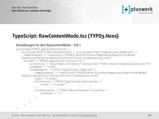 (c) 2015 - Patrick Lobacher | Neos CMS 2.0.0 - das Kompendium | 12.08.2015 | www.pluswerk.ag
Neos CMS - das Kompendium
261
TypoScript: RawContentMode.ts2 (TYPO3.Neos)
Einstellungen für den RawContentMode - Teil 1 
prototype(TYPO3.Neos:RawContent) >
prototype(TYPO3.Neos:RawContent) < prototype(TYPO3.TypoScript:Template) {
templatePath = 'resource://TYPO3.Neos/Private/Templates/RawContentMode/
TypoScriptObjects/GeneralContentCollectionRendering.html'
columns = TYPO3.TypoScript:Collection {
collection = ${q(node).children('[instanceof TYPO3.Neos:ContentCollection]')}
itemName = 'node'
itemRenderer = TYPO3.TypoScript:Template {
templatePath = 'resource://TYPO3.Neos/Private/Templates/RawContentMode/
TypoScriptObjects/ContentCollectionTemplate.html'
node = ${node}
attributes = TYPO3.TypoScript:Attributes {
class = 'column'
}
columnContent = TYPO3.Neos:ContentCollection {
nodePath = '.'
}
}
}
} 
Neos CMS Internas: TypoScript Reihenfolge
 