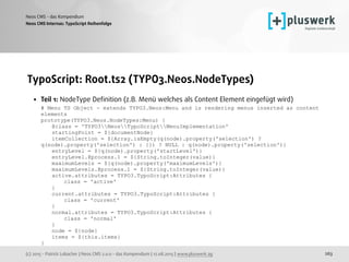 (c) 2015 - Patrick Lobacher | Neos CMS 2.0.0 - das Kompendium | 12.08.2015 | www.pluswerk.ag
Neos CMS - das Kompendium
263
TypoScript: Root.ts2 (TYPO3.Neos.NodeTypes)
• Teil 1: NodeType Deﬁnition (z.B. Menü welches als Content Element eingefügt wird) 
# Menu TS Object - extends TYPO3.Neos:Menu and is rendering menus inserted as content
elements 
prototype(TYPO3.Neos.NodeTypes:Menu) { 
@class = 'TYPO3NeosTypoScriptMenuImplementation' 
startingPoint = ${documentNode} 
itemCollection = ${Array.isEmpty(q(node).property('selection') ?
q(node).property('selection') : {}) ? NULL : q(node).property('selection')} 
entryLevel = ${q(node).property('startLevel')} 
entryLevel.@process.1 = ${String.toInteger(value)} 
maximumLevels = ${q(node).property('maximumLevels')} 
maximumLevels.@process.1 = ${String.toInteger(value)} 
active.attributes = TYPO3.TypoScript:Attributes { 
class = 'active' 
} 
current.attributes = TYPO3.TypoScript:Attributes { 
class = 'current' 
} 
normal.attributes = TYPO3.TypoScript:Attributes { 
class = 'normal' 
} 
node = ${node} 
items = ${this.items} 
}
Neos CMS Internas: TypoScript Reihenfolge
 